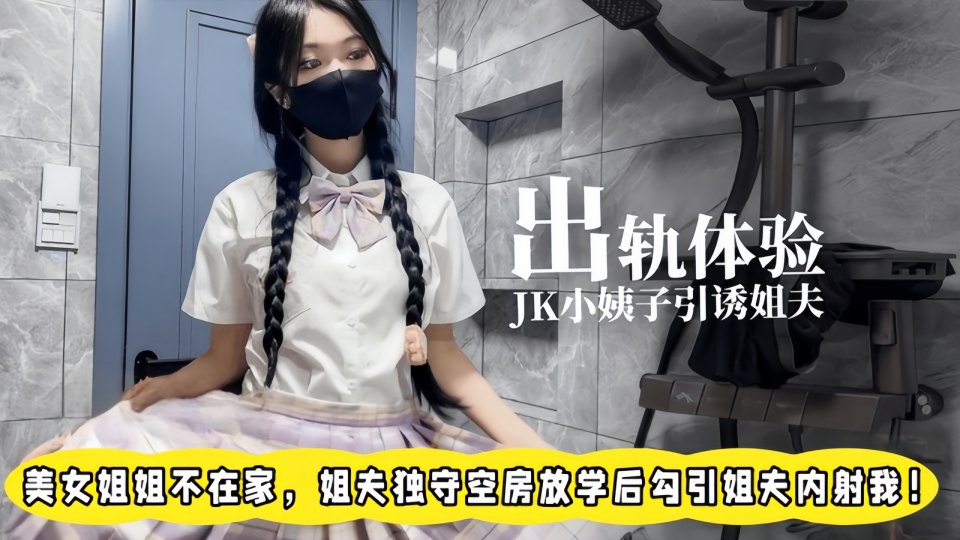 出轨体验之00后JK小姨子勾引姐夫，美女姐姐不在家，姐夫独守空房放学后勾引姐夫内射我！